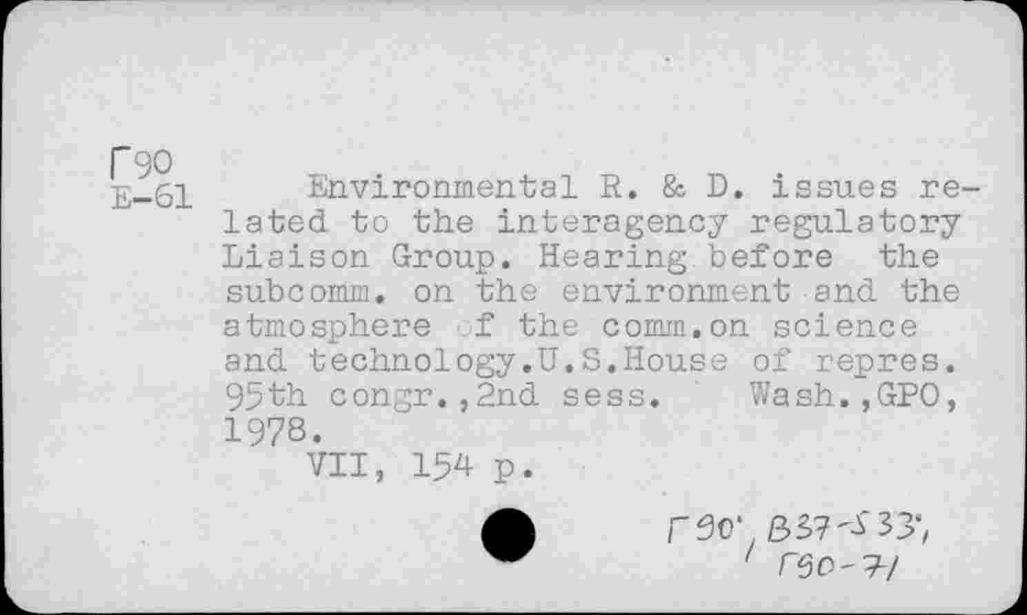 ﻿r 90
E—61
Environmental R. & D. issues related to the interagency regulatory Liaison Group. Hearing.before the subcomm, on the environment and the atmosphere of the comm.on science and technology.U.S.House of repres. 95th congr.,2nd sess, Wash.,GP0, 1978.
VII, 154 p.
' /"50'7-/